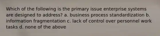 Which of the following is the primary issue enterprise systems are designed to address? a. business process standardization b. information fragmentation c. lack of control over personnel work tasks d. none of the above