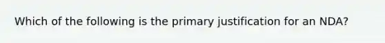 Which of the following is the primary justification for an NDA?