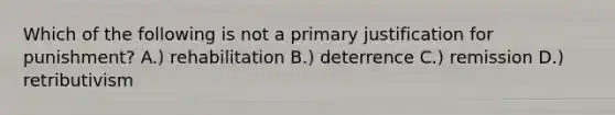 Which of the following is not a primary justification for punishment? A.) rehabilitation B.) deterrence C.) remission D.) retributivism