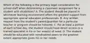 Which of the following is the primary legal consideration for school staff when determining a classroom assignment for a student with disabilities? A. The student should be placed in whichever learning environment offers the greatest support from appropriate special education professionals. B. Any written request from the student's parent/guardian for a particular teacher or program should be honored. C. For at least a portion of each school day, the student should have direct access to a trained specialist in his or her area(s) of need. D. The student should be educated with nondisabled peers to the greatest extent appropriate given his or her needs.