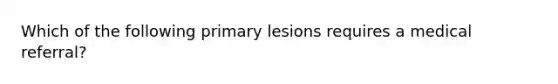 Which of the following primary lesions requires a medical referral?