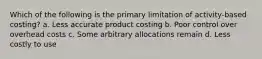 Which of the following is the primary limitation of activity-based costing? a. Less accurate product costing b. Poor control over overhead costs c. Some arbitrary allocations remain d. Less costly to use