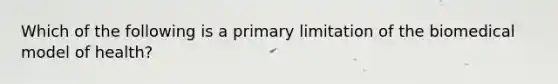 Which of the following is a primary limitation of the biomedical model of health?