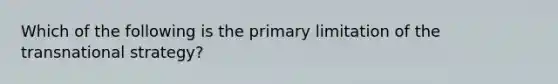 Which of the following is the primary limitation of the transnational strategy?