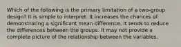 Which of the following is the primary limitation of a two-group design? It is simple to interpret. It increases the chances of demonstrating a significant mean difference. It tends to reduce the differences between the groups. It may not provide a complete picture of the relationship between the variables.