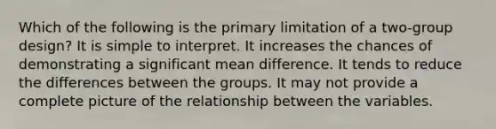 Which of the following is the primary limitation of a two-group design? It is simple to interpret. It increases the chances of demonstrating a significant mean difference. It tends to reduce the differences between the groups. It may not provide a complete picture of the relationship between the variables.