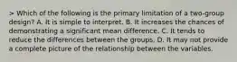 > Which of the following is the primary limitation of a two-group design? A. It is simple to interpret. B. It increases the chances of demonstrating a significant mean difference. C. It tends to reduce the differences between the groups. D. It may not provide a complete picture of the relationship between the variables.