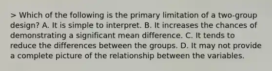 > Which of the following is the primary limitation of a two-group design? A. It is simple to interpret. B. It increases the chances of demonstrating a significant mean difference. C. It tends to reduce the differences between the groups. D. It may not provide a complete picture of the relationship between the variables.