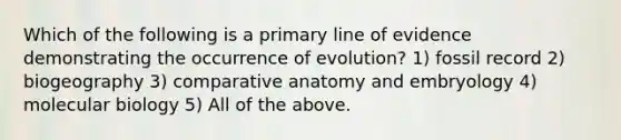 Which of the following is a primary line of evidence demonstrating the occurrence of evolution? 1) fossil record 2) biogeography 3) comparative anatomy and embryology 4) molecular biology 5) All of the above.