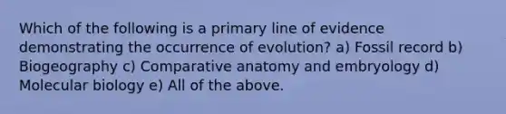 Which of the following is a primary line of evidence demonstrating the occurrence of evolution? a) Fossil record b) Biogeography c) Comparative anatomy and embryology d) Molecular biology e) All of the above.