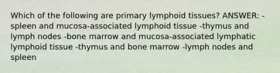 Which of the following are primary lymphoid tissues? ANSWER: -spleen and mucosa-associated lymphoid tissue -thymus and lymph nodes -bone marrow and mucosa-associated lymphatic lymphoid tissue -thymus and bone marrow -lymph nodes and spleen