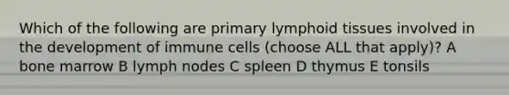 Which of the following are primary lymphoid tissues involved in the development of immune cells (choose ALL that apply)? A bone marrow B lymph nodes C spleen D thymus E tonsils