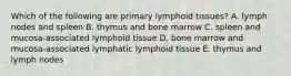 Which of the following are primary lymphoid tissues? A. lymph nodes and spleen B. thymus and bone marrow C. spleen and mucosa-associated lymphoid tissue D. bone marrow and mucosa-associated lymphatic lymphoid tissue E. thymus and lymph nodes