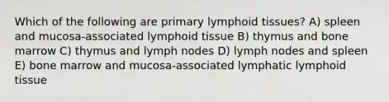 Which of the following are primary lymphoid tissues? A) spleen and mucosa-associated lymphoid tissue B) thymus and bone marrow C) thymus and lymph nodes D) lymph nodes and spleen E) bone marrow and mucosa-associated lymphatic lymphoid tissue