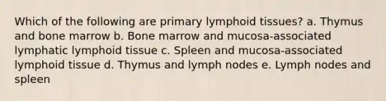 Which of the following are primary lymphoid tissues? a. Thymus and bone marrow b. Bone marrow and mucosa-associated lymphatic lymphoid tissue c. Spleen and mucosa-associated lymphoid tissue d. Thymus and lymph nodes e. Lymph nodes and spleen