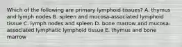 Which of the following are primary lymphoid tissues? A. thymus and lymph nodes B. spleen and mucosa-associated lymphoid tissue C. lymph nodes and spleen D. bone marrow and mucosa-associated lymphatic lymphoid tissue E. thymus and bone marrow