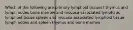 Which of the following are primary lymphoid tissues? thymus and lymph nodes bone marrow and mucosa-associated lymphatic lymphoid tissue spleen and mucosa-associated lymphoid tissue lymph nodes and spleen thymus and bone marrow