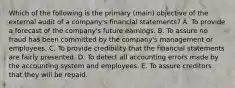 Which of the following is the primary (main) objective of the external audit of a company's financial statements? A. To provide a forecast of the company's future earnings. B. To assure no fraud has been committed by the company's management or employees. C. To provide credibility that the financial statements are fairly presented. D. To detect all accounting errors made by the accounting system and employees. E. To assure creditors that they will be repaid.