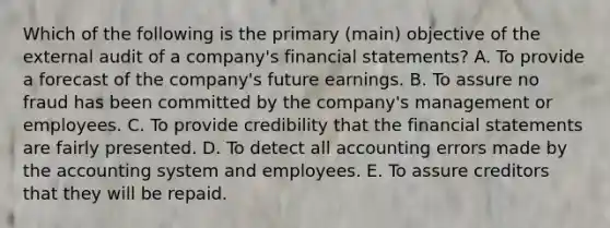 Which of the following is the primary (main) objective of the external audit of a company's financial statements? A. To provide a forecast of the company's future earnings. B. To assure no fraud has been committed by the company's management or employees. C. To provide credibility that the financial statements are fairly presented. D. To detect all accounting errors made by the accounting system and employees. E. To assure creditors that they will be repaid.