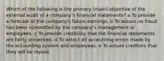 Which of the following is the primary (main) objective of the external audit of a company's financial statements? a To provide a forecast of the company's future earnings. b To assure no fraud has been committed by the company's management or employees. c To provide credibility that the financial statements are fairly presented. d To detect all accounting errors made by the accounting system and employees. e To assure creditors that they will be repaid.