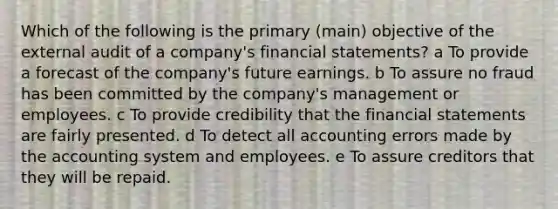 Which of the following is the primary (main) objective of the external audit of a company's financial statements? a To provide a forecast of the company's future earnings. b To assure no fraud has been committed by the company's management or employees. c To provide credibility that the financial statements are fairly presented. d To detect all accounting errors made by the accounting system and employees. e To assure creditors that they will be repaid.