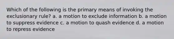 Which of the following is the primary means of invoking the exclusionary rule? a. a motion to exclude information b. a motion to suppress evidence c. a motion to quash evidence d. a motion to repress evidence