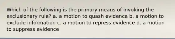 Which of the following is the primary means of invoking <a href='https://www.questionai.com/knowledge/kiz15u9aWk-the-exclusionary-rule' class='anchor-knowledge'>the exclusionary rule</a>? a. a motion to quash evidence b. a motion to exclude information c. a motion to repress evidence d. a motion to suppress evidence