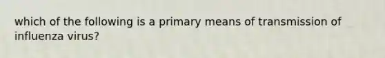 which of the following is a primary means of transmission of influenza virus?