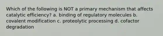 Which of the following is NOT a primary mechanism that affects catalytic efficiency? a. binding of regulatory molecules b. <a href='https://www.questionai.com/knowledge/ktCxzJz1jA-covalent-modification' class='anchor-knowledge'>covalent modification</a> c. proteolytic processing d. cofactor degradation