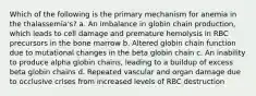 Which of the following is the primary mechanism for anemia in the thalassemia's? a. An imbalance in globin chain production, which leads to cell damage and premature hemolysis in RBC precursors in the bone marrow b. Altered globin chain function due to mutational changes in the beta globin chain c. An inability to produce alpha globin chains, leading to a buildup of excess beta globin chains d. Repeated vascular and organ damage due to occlusive crises from increased levels of RBC destruction