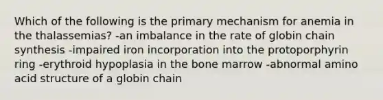 Which of the following is the primary mechanism for anemia in the thalassemias? -an imbalance in the rate of globin chain synthesis -impaired iron incorporation into the protoporphyrin ring -erythroid hypoplasia in the bone marrow -abnormal amino acid structure of a globin chain