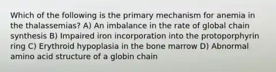 Which of the following is the primary mechanism for anemia in the thalassemias? A) An imbalance in the rate of global chain synthesis B) Impaired iron incorporation into the protoporphyrin ring C) Erythroid hypoplasia in the bone marrow D) Abnormal amino acid structure of a globin chain