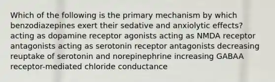 Which of the following is the primary mechanism by which benzodiazepines exert their sedative and anxiolytic effects? acting as dopamine receptor agonists acting as NMDA receptor antagonists acting as serotonin receptor antagonists decreasing reuptake of serotonin and norepinephrine increasing GABAA receptor-mediated chloride conductance