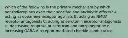 Which of the following is the primary mechanism by which benzodiazepines exert their sedative and anxiolytic effects? A. acting as dopamine receptor agonists B. acting as NMDA receptor antagonists C. acting as serotonin receptor antagonists D. decreasing reuptake of serotonin and norepinephrine E. increasing GABA-A receptor-mediated chloride conductance