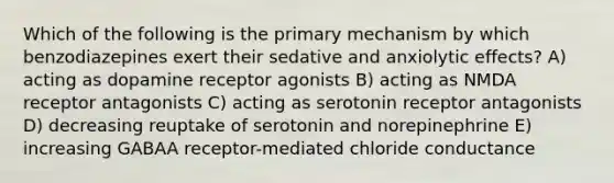 Which of the following is the primary mechanism by which benzodiazepines exert their sedative and anxiolytic effects? A) acting as dopamine receptor agonists B) acting as NMDA receptor antagonists C) acting as serotonin receptor antagonists D) decreasing reuptake of serotonin and norepinephrine E) increasing GABAA receptor-mediated chloride conductance