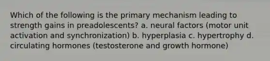 Which of the following is the primary mechanism leading to strength gains in preadolescents? a. neural factors (motor unit activation and synchronization) b. hyperplasia c. hypertrophy d. circulating hormones (testosterone and growth hormone)