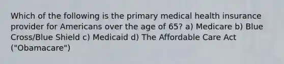 Which of the following is the primary medical health insurance provider for Americans over the age of 65? a) Medicare b) Blue Cross/Blue Shield c) Medicaid d) The Affordable Care Act ("Obamacare")