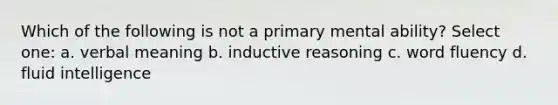 Which of the following is not a primary mental ability? Select one: a. verbal meaning b. inductive reasoning c. word fluency d. fluid intelligence