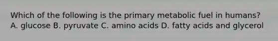 Which of the following is the primary metabolic fuel in humans? A. glucose B. pyruvate C. amino acids D. fatty acids and glycerol