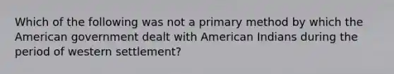 Which of the following was not a primary method by which the American government dealt with American Indians during the period of western settlement?