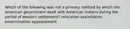 Which of the following was not a primary method by which the American government dealt with American Indians during the period of western settlement? relocation assimilation extermination appeasement