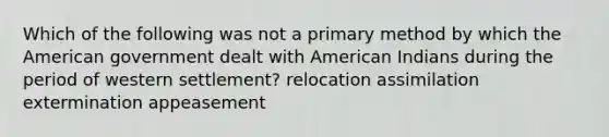 Which of the following was not a primary method by which the American government dealt with American Indians during the period of western settlement? relocation assimilation extermination appeasement