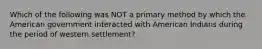 Which of the following was NOT a primary method by which the American government interacted with American Indians during the period of western settlement?