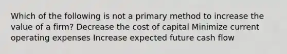 Which of the following is not a primary method to increase the value of a firm? Decrease the cost of capital Minimize current operating expenses Increase expected future cash flow