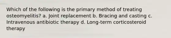 Which of the following is the primary method of treating osteomyelitis? a. Joint replacement b. Bracing and casting c. Intravenous antibiotic therapy d. Long-term corticosteroid therapy