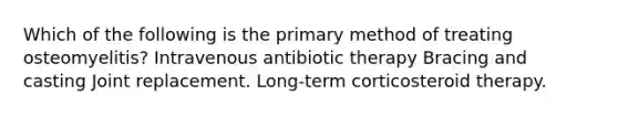 Which of the following is the primary method of treating osteomyelitis? Intravenous antibiotic therapy Bracing and casting Joint replacement. Long-term corticosteroid therapy.