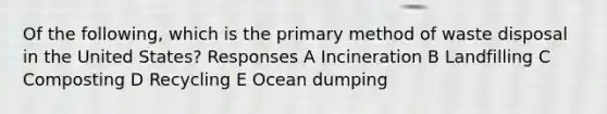 Of the following, which is the primary method of waste disposal in the United States? Responses A Incineration B Landfilling C Composting D Recycling E Ocean dumping