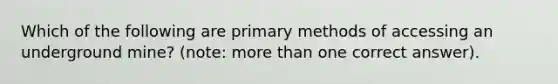 Which of the following are primary methods of accessing an underground mine? (note: more than one correct answer).