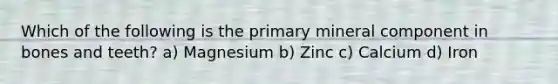 Which of the following is the primary mineral component in bones and teeth? a) Magnesium b) Zinc c) Calcium d) Iron