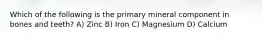 Which of the following is the primary mineral component in bones and teeth? A) Zinc B) Iron C) Magnesium D) Calcium